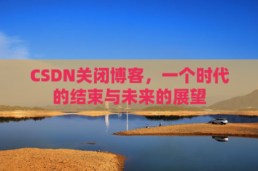 CSDN关闭博客，一个时代的结束与未来的展望